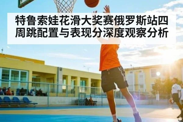 特鲁索娃花滑大奖赛俄罗斯站四周跳配置与表现分深度观察分析